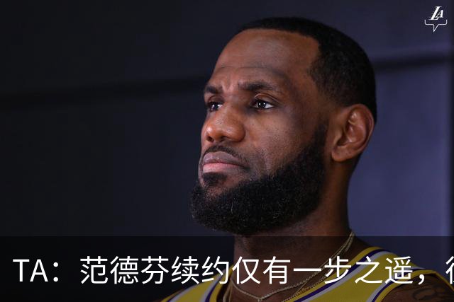 TA：范德芬续约仅有一步之遥，德泽尔比的攻心策略再次奏效